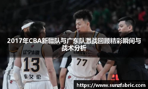2017年CBA新疆队与广东队激战回顾精彩瞬间与战术分析